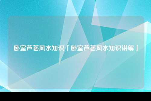 卧室芦荟风水知识「卧室芦荟风水知识讲解」