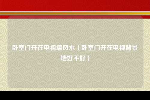 卧室门开在电视墙风水（卧室门开在电视背景墙好不好）