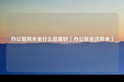 办公室风水坐什么位置好「办公室坐次风水」