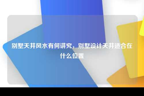 别墅天井风水有何讲究，别墅设计天井适合在什么位置