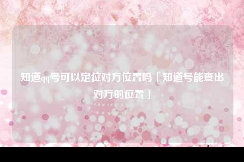 知道qq号可以定位对方位置吗「知道号能查出对方的位置」