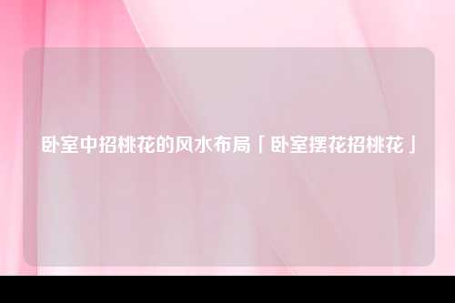 卧室中招桃花的风水布局「卧室摆花招桃花」