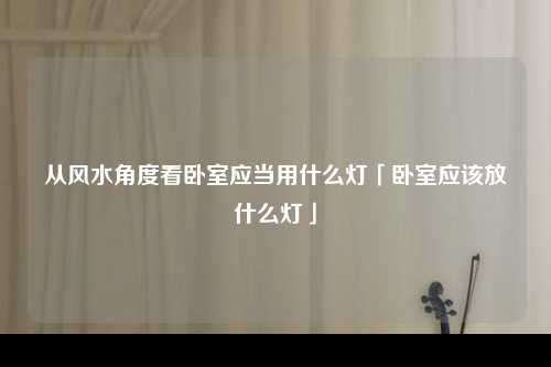 从风水角度看卧室应当用什么灯「卧室应该放什么灯」