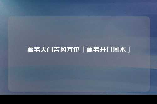 离宅大门吉凶方位「离宅开门风水」