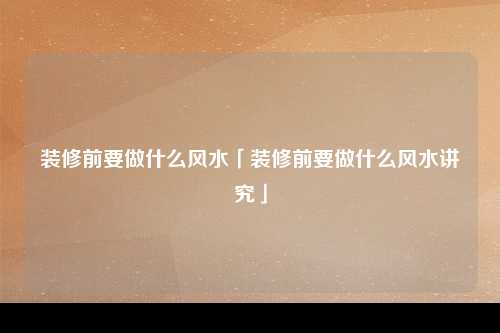 装修前要做什么风水「装修前要做什么风水讲究」