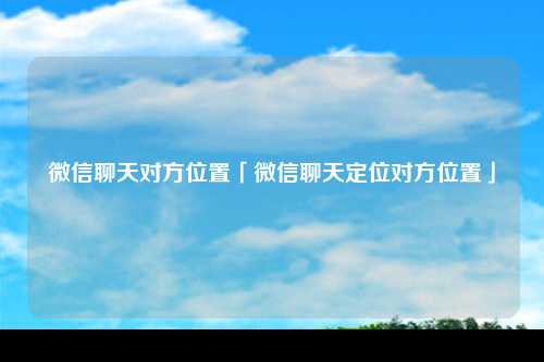 微信聊天对方位置「微信聊天定位对方位置」