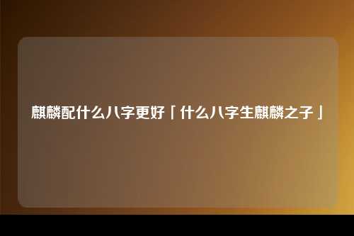 麒麟配什么八字更好「什么八字生麒麟之子」