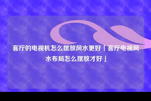 客厅的电视机怎么摆放风水更好「客厅电视风水布局怎么摆放才好」