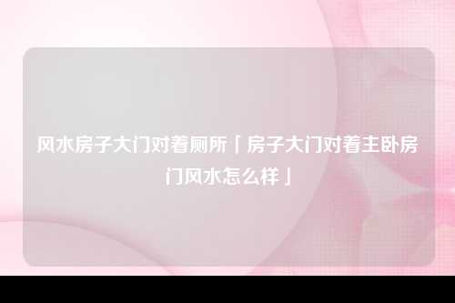 风水房子大门对着厕所「房子大门对着主卧房门风水怎么样」