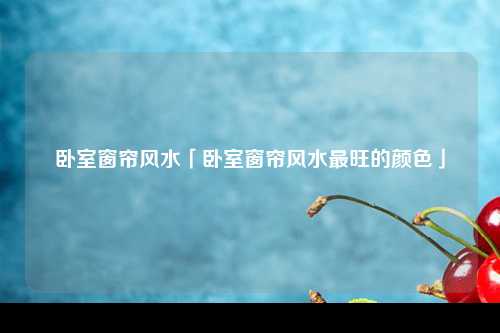 卧室窗帘风水「卧室窗帘风水最旺的颜色」