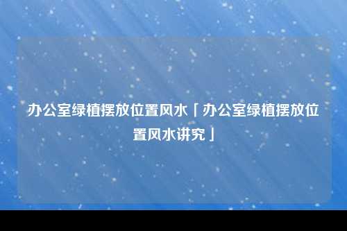 办公室绿植摆放位置风水「办公室绿植摆放位置风水讲究」