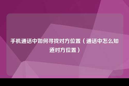 手机通话中如何寻找对方位置（通话中怎么知道对方位置）