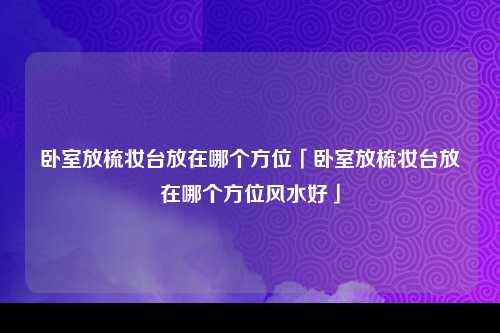 卧室放梳妆台放在哪个方位「卧室放梳妆台放在哪个方位风水好」