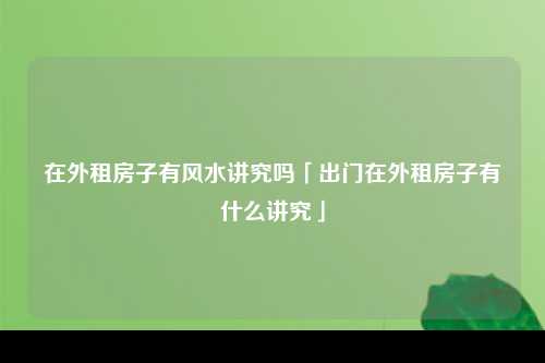 在外租房子有风水讲究吗「出门在外租房子有什么讲究」