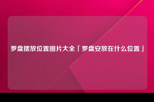 罗盘摆放位置图片大全「罗盘安放在什么位置」