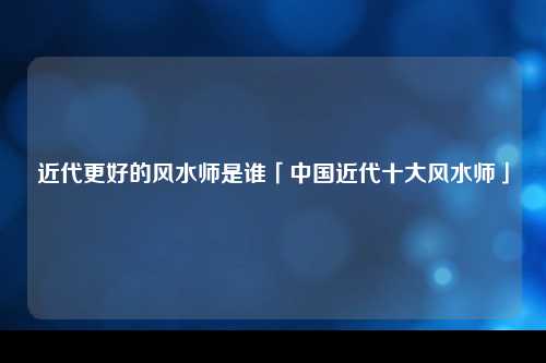 近代更好的风水师是谁「中国近代十大风水师」