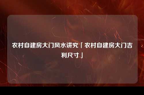 农村自建房大门风水讲究「农村自建房大门吉利尺寸」