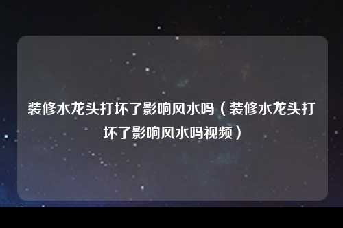 装修水龙头打坏了影响风水吗（装修水龙头打坏了影响风水吗视频）