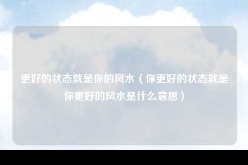 更好的状态就是你的风水（你更好的状态就是你更好的风水是什么意思）