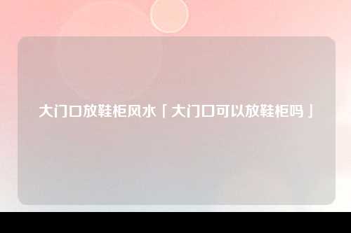 大门口放鞋柜风水「大门囗可以放鞋柜吗」