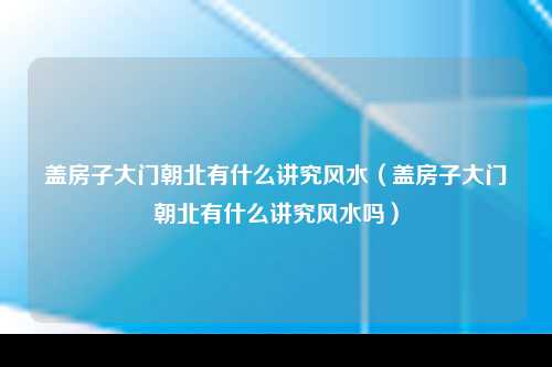 盖房子大门朝北有什么讲究风水（盖房子大门朝北有什么讲究风水吗）