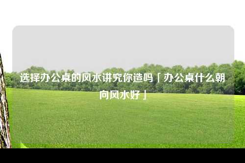 选择办公桌的风水讲究你造吗「办公桌什么朝向风水好」