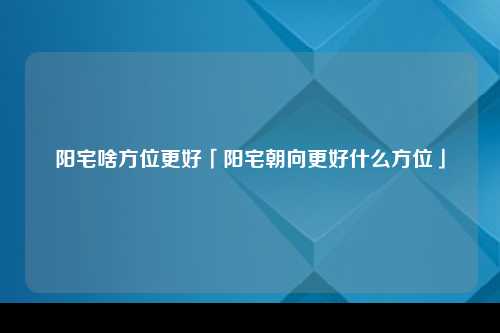 阳宅啥方位更好「阳宅朝向更好什么方位」