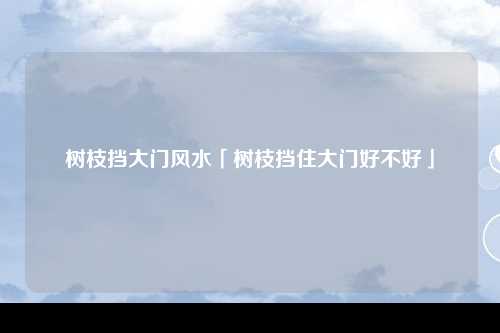 树枝挡大门风水「树枝挡住大门好不好」