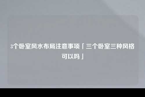 3个卧室风水布局注意事项「三个卧室三种风格可以吗」