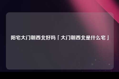 阳宅大门朝西北好吗「大门朝西北是什么宅」