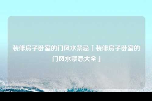 装修房子卧室的门风水禁忌「装修房子卧室的门风水禁忌大全」