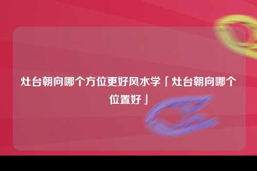 灶台朝向哪个方位更好风水学「灶台朝向哪个位置好」