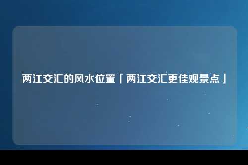 两江交汇的风水位置「两江交汇更佳观景点」