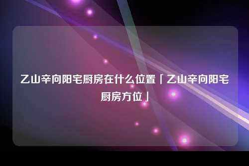 乙山辛向阳宅厨房在什么位置「乙山辛向阳宅厨房方位」