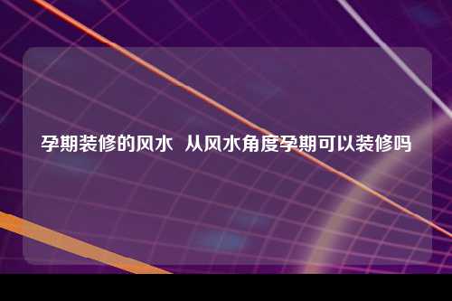 孕期装修的风水  从风水角度孕期可以装修吗