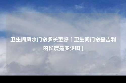 卫生间风水门帘多长更好「卫生间门帘最吉利的长度是多少啊」