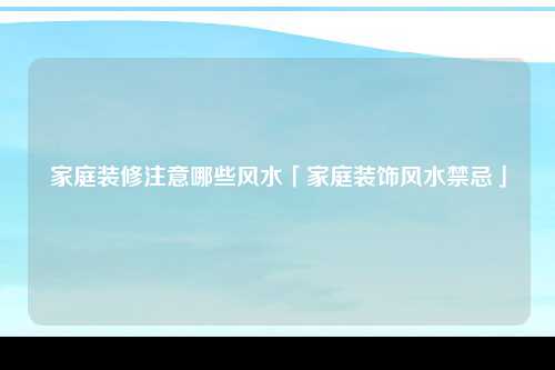 家庭装修注意哪些风水「家庭装饰风水禁忌」