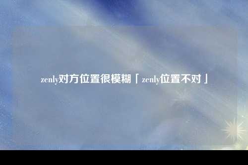 zenly对方位置很模糊「zenly位置不对」