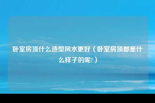 卧室房顶什么造型风水更好（卧室房顶都是什么样子的呢?）