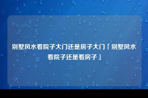 别墅风水看院子大门还是房子大门「别墅风水看院子还是看房子」