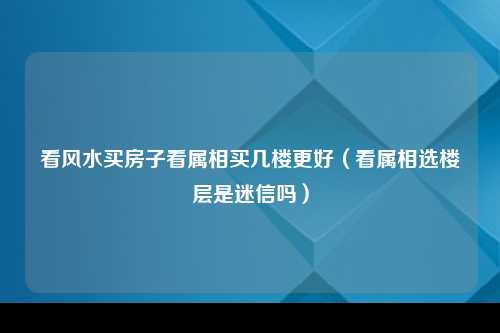 看风水买房子看属相买几楼更好（看属相选楼层是迷信吗）