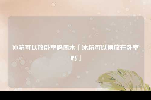 冰箱可以放卧室吗风水「冰箱可以摆放在卧室吗」