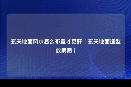 玄关地面风水怎么布置才更好「玄关地面造型效果图」