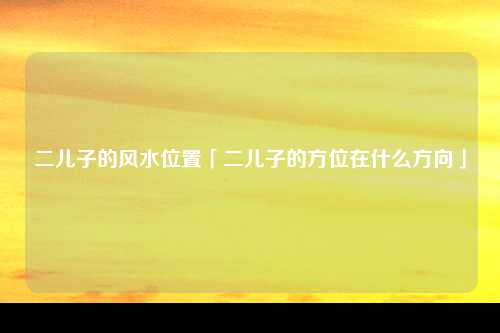 二儿子的风水位置「二儿子的方位在什么方向」