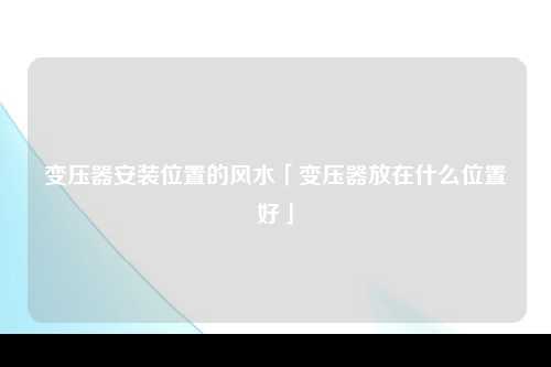 变压器安装位置的风水「变压器放在什么位置好」