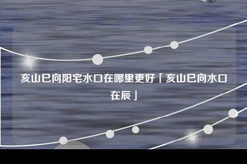 亥山巳向阳宅水口在哪里更好「亥山巳向水口在辰」