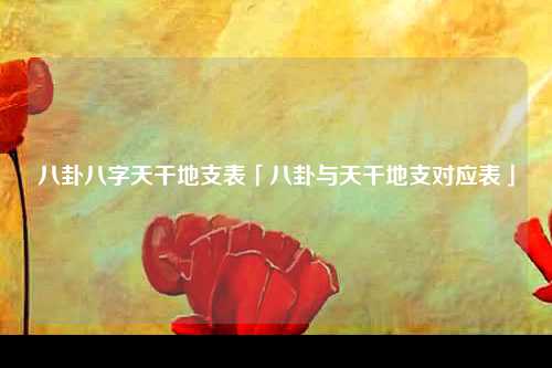 八卦八字天干地支表「八卦与天干地支对应表」