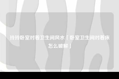 玲玲卧室对着卫生间风水「卧室卫生间对着床怎么破解」