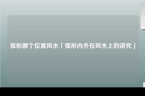 弧形哪个位置风水「弧形内外在风水上的讲究」