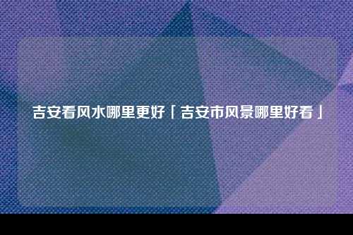 吉安看风水哪里更好「吉安市风景哪里好看」